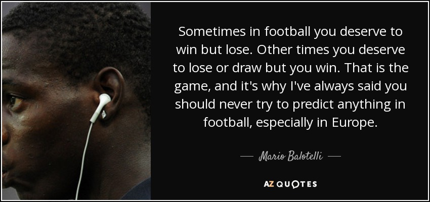 Sometimes in football you deserve to win but lose. Other times you deserve to lose or draw but you win. That is the game, and it's why I've always said you should never try to predict anything in football, especially in Europe. - Mario Balotelli