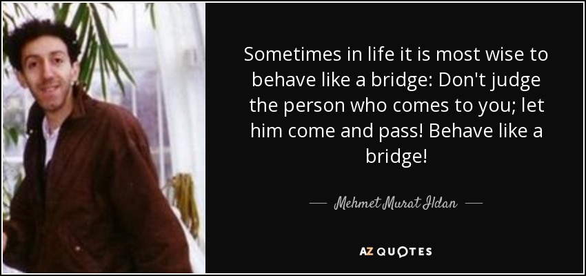 Sometimes in life it is most wise to behave like a bridge: Don't judge the person who comes to you; let him come and pass! Behave like a bridge! - Mehmet Murat Ildan
