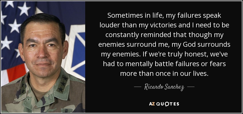 Sometimes in life, my failures speak louder than my victories and I need to be constantly reminded that though my enemies surround me, my God surrounds my enemies. If we're truly honest, we've had to mentally battle failures or fears more than once in our lives. - Ricardo Sanchez