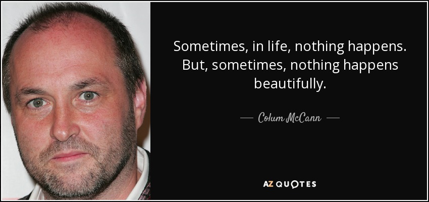 Sometimes, in life, nothing happens. But, sometimes, nothing happens beautifully. - Colum McCann