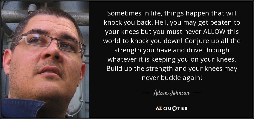 Sometimes in life, things happen that will knock you back. Hell, you may get beaten to your knees but you must never ALLOW this world to knock you down! Conjure up all the strength you have and drive through whatever it is keeping you on your knees. Build up the strength and your knees may never buckle again! - Adam Johnson