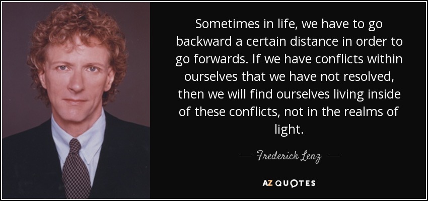 Sometimes in life, we have to go backward a certain distance in order to go forwards. If we have conflicts within ourselves that we have not resolved, then we will find ourselves living inside of these conflicts, not in the realms of light. - Frederick Lenz