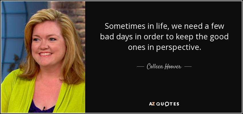 Sometimes in life, we need a few bad days in order to keep the good ones in perspective. - Colleen Hoover