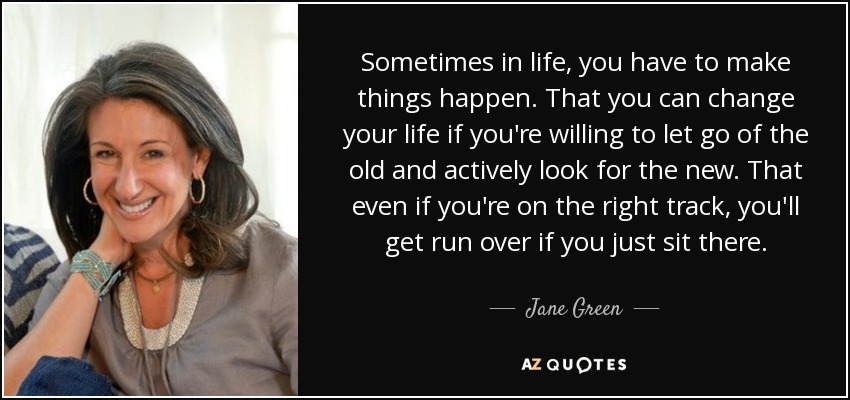 Sometimes in life, you have to make things happen. That you can change your life if you're willing to let go of the old and actively look for the new. That even if you're on the right track, you'll get run over if you just sit there. - Jane Green