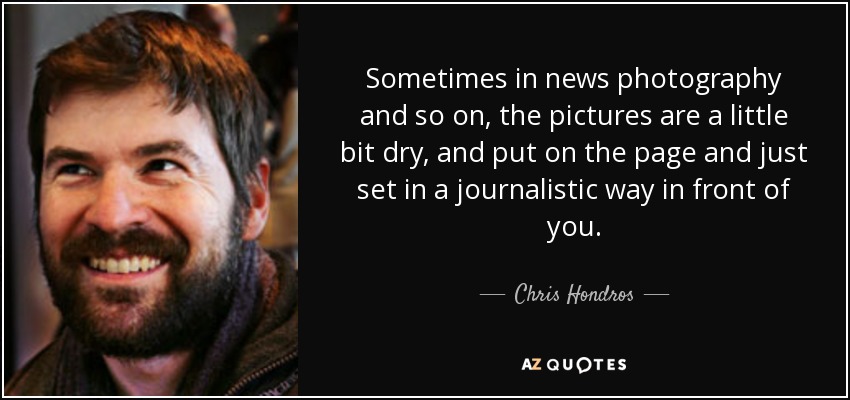 Sometimes in news photography and so on, the pictures are a little bit dry, and put on the page and just set in a journalistic way in front of you. - Chris Hondros