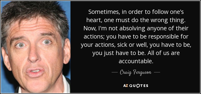 Sometimes, in order to follow one's heart, one must do the wrong thing. Now, I'm not absolving anyone of their actions; you have to be responsible for your actions, sick or well, you have to be, you just have to be. All of us are accountable. - Craig Ferguson