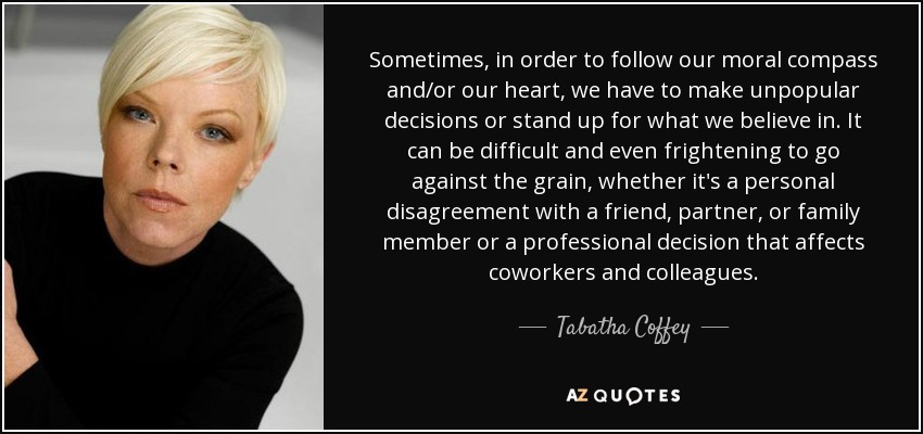 Sometimes, in order to follow our moral compass and/or our heart, we have to make unpopular decisions or stand up for what we believe in. It can be difficult and even frightening to go against the grain, whether it's a personal disagreement with a friend, partner, or family member or a professional decision that affects coworkers and colleagues. - Tabatha Coffey