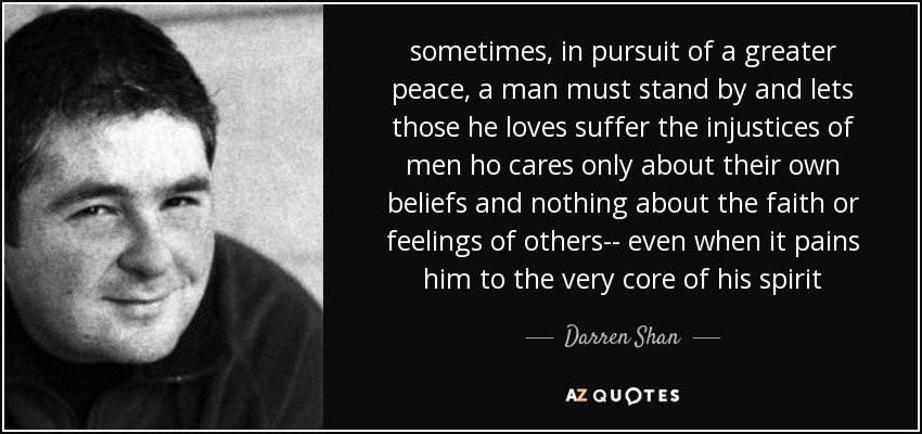 sometimes, in pursuit of a greater peace, a man must stand by and lets those he loves suffer the injustices of men ho cares only about their own beliefs and nothing about the faith or feelings of others-- even when it pains him to the very core of his spirit - Darren Shan
