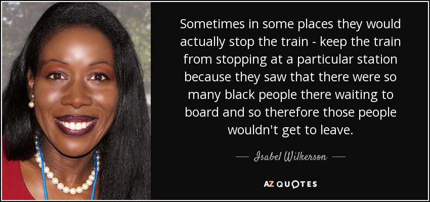 Sometimes in some places they would actually stop the train - keep the train from stopping at a particular station because they saw that there were so many black people there waiting to board and so therefore those people wouldn't get to leave. - Isabel Wilkerson