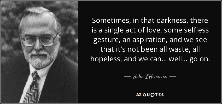 Sometimes, in that darkness, there is a single act of love, some selfless gesture, an aspiration, and we see that it's not been all waste, all hopeless, and we can ... well ... go on. - John L'Heureux