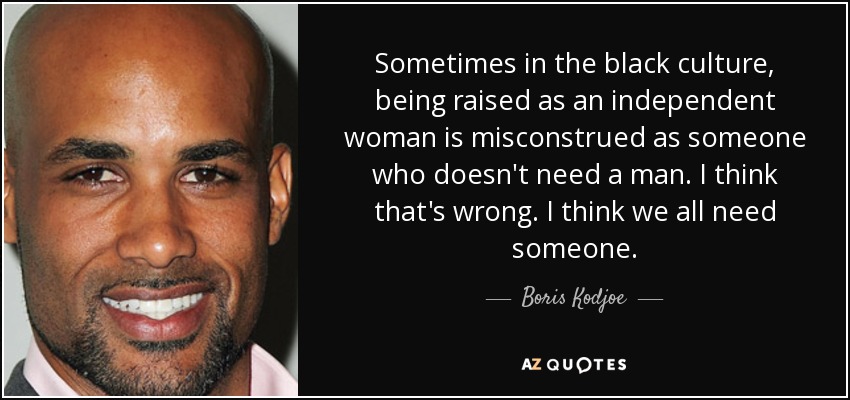 Sometimes in the black culture, being raised as an independent woman is misconstrued as someone who doesn't need a man. I think that's wrong. I think we all need someone. - Boris Kodjoe