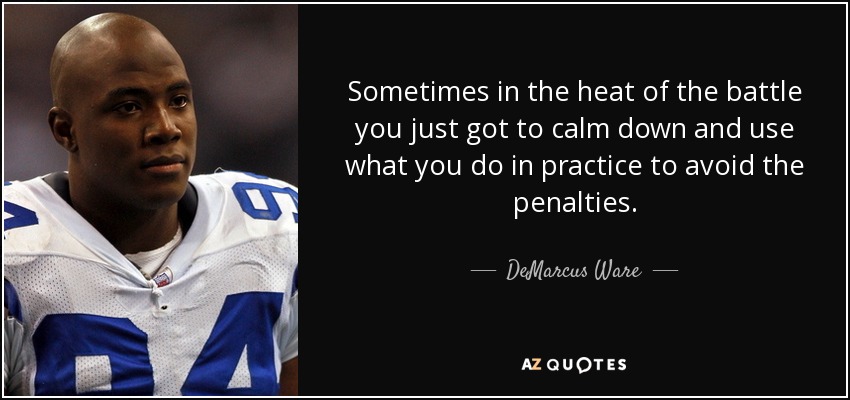 Sometimes in the heat of the battle you just got to calm down and use what you do in practice to avoid the penalties. - DeMarcus Ware