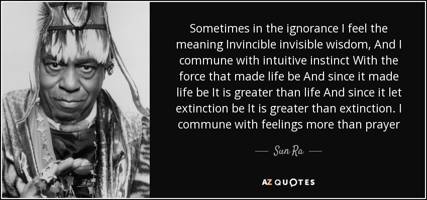 Sometimes in the ignorance I feel the meaning Invincible invisible wisdom, And I commune with intuitive instinct With the force that made life be And since it made life be It is greater than life And since it let extinction be It is greater than extinction. I commune with feelings more than prayer - Sun Ra