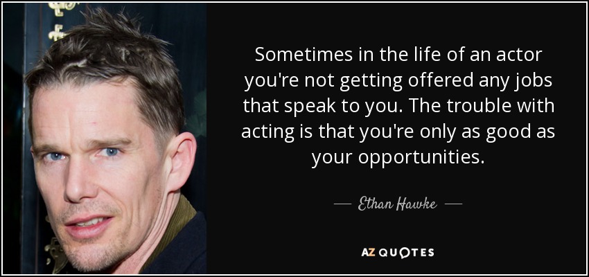 Sometimes in the life of an actor you're not getting offered any jobs that speak to you. The trouble with acting is that you're only as good as your opportunities. - Ethan Hawke