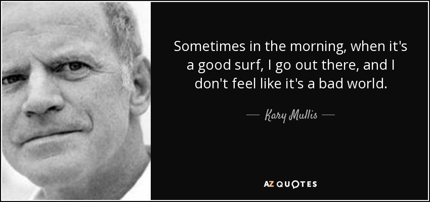 Sometimes in the morning, when it's a good surf, I go out there, and I don't feel like it's a bad world. - Kary Mullis