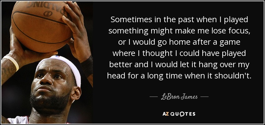Sometimes in the past when I played something might make me lose focus, or I would go home after a game where I thought I could have played better and I would let it hang over my head for a long time when it shouldn't. - LeBron James