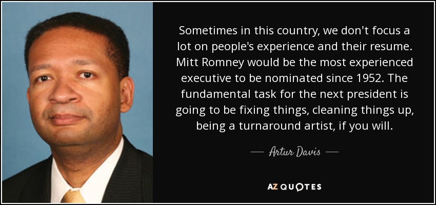 Sometimes in this country, we don't focus a lot on people's experience and their resume. Mitt Romney would be the most experienced executive to be nominated since 1952. The fundamental task for the next president is going to be fixing things, cleaning things up, being a turnaround artist, if you will. - Artur Davis