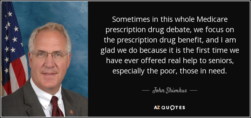 Sometimes in this whole Medicare prescription drug debate, we focus on the prescription drug benefit, and I am glad we do because it is the first time we have ever offered real help to seniors, especially the poor, those in need. - John Shimkus