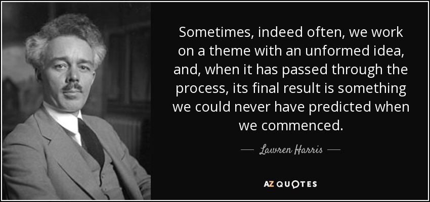 Sometimes, indeed often, we work on a theme with an unformed idea, and, when it has passed through the process, its final result is something we could never have predicted when we commenced. - Lawren Harris