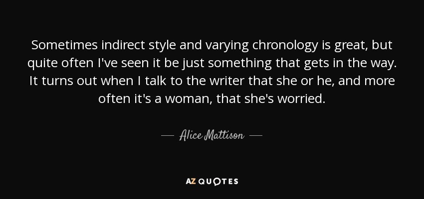 Sometimes indirect style and varying chronology is great, but quite often I've seen it be just something that gets in the way. It turns out when I talk to the writer that she or he, and more often it's a woman, that she's worried. - Alice Mattison