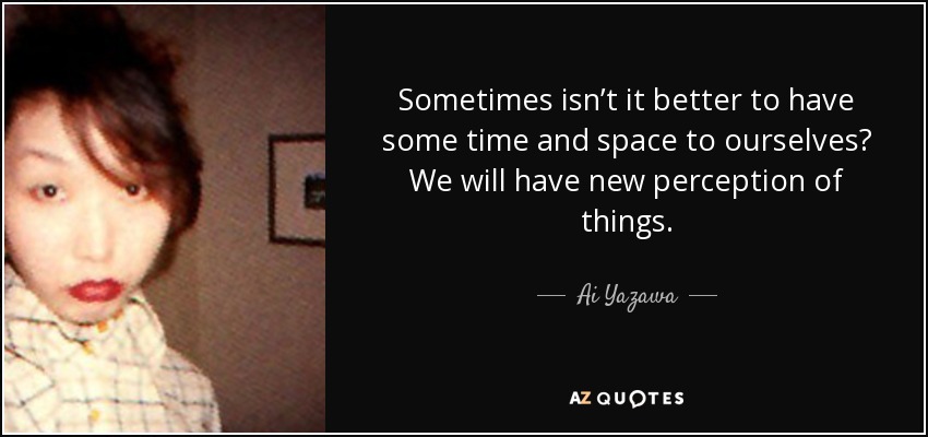 Sometimes isn’t it better to have some time and space to ourselves? We will have new perception of things. - Ai Yazawa