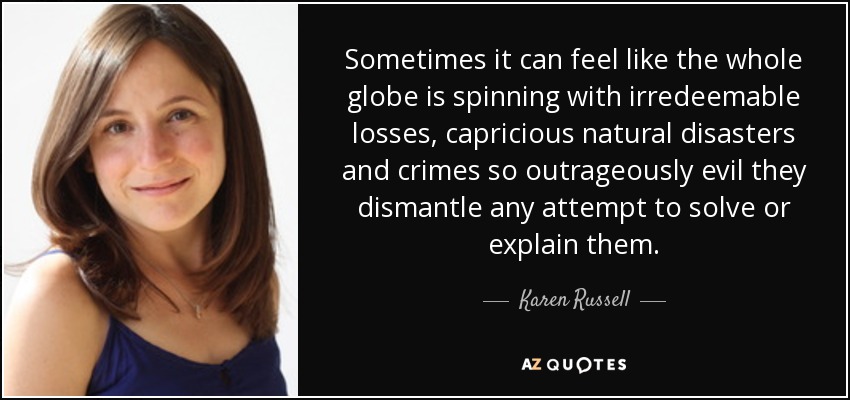Sometimes it can feel like the whole globe is spinning with irredeemable losses, capricious natural disasters and crimes so outrageously evil they dismantle any attempt to solve or explain them. - Karen Russell