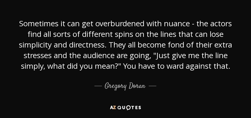 Sometimes it can get overburdened with nuance - the actors find all sorts of different spins on the lines that can lose simplicity and directness. They all become fond of their extra stresses and the audience are going, 