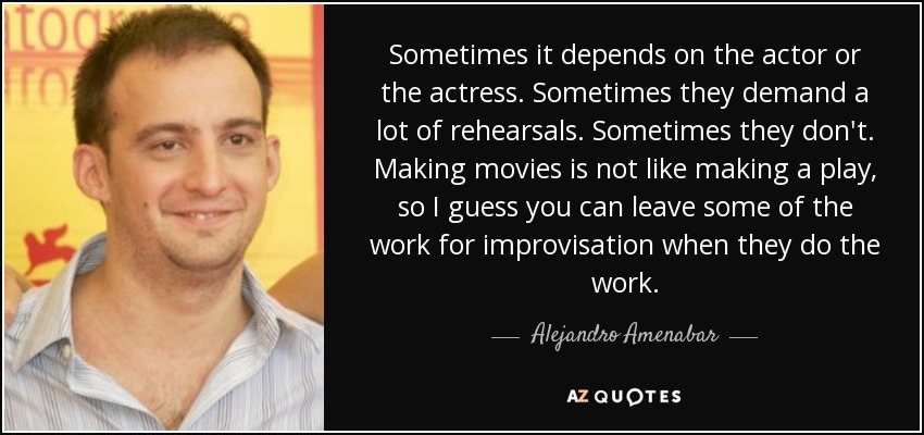 Sometimes it depends on the actor or the actress. Sometimes they demand a lot of rehearsals. Sometimes they don't. Making movies is not like making a play, so I guess you can leave some of the work for improvisation when they do the work. - Alejandro Amenabar