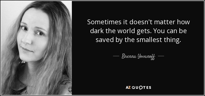 Sometimes it doesn't matter how dark the world gets. You can be saved by the smallest thing. - Brenna Yovanoff
