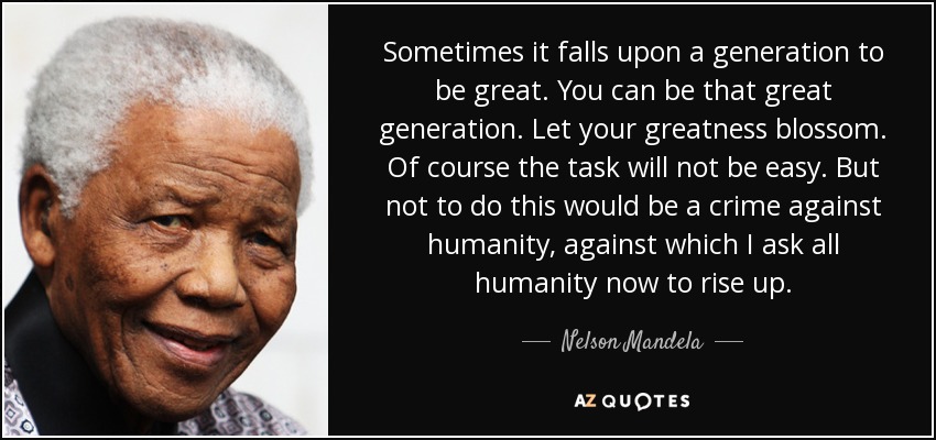 Sometimes it falls upon a generation to be great. You can be that great generation. Let your greatness blossom. Of course the task will not be easy. But not to do this would be a crime against humanity, against which I ask all humanity now to rise up. - Nelson Mandela