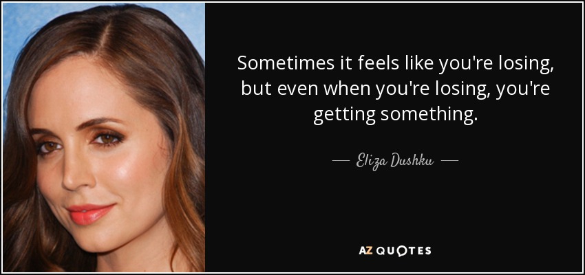 Sometimes it feels like you're losing, but even when you're losing, you're getting something. - Eliza Dushku