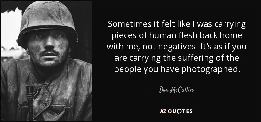 Sometimes it felt like I was carrying pieces of human flesh back home with me, not negatives. It's as if you are carrying the suffering of the people you have photographed. - Don McCullin