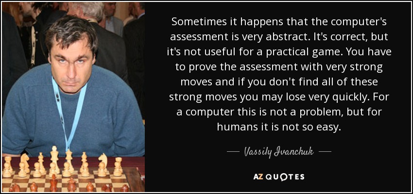 Sometimes it happens that the computer's assessment is very abstract. It's correct, but it's not useful for a practical game. You have to prove the assessment with very strong moves and if you don't find all of these strong moves you may lose very quickly. For a computer this is not a problem, but for humans it is not so easy. - Vassily Ivanchuk