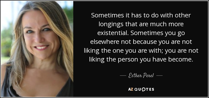 Sometimes it has to do with other longings that are much more existential. Sometimes you go elsewhere not because you are not liking the one you are with; you are not liking the person you have become. - Esther Perel