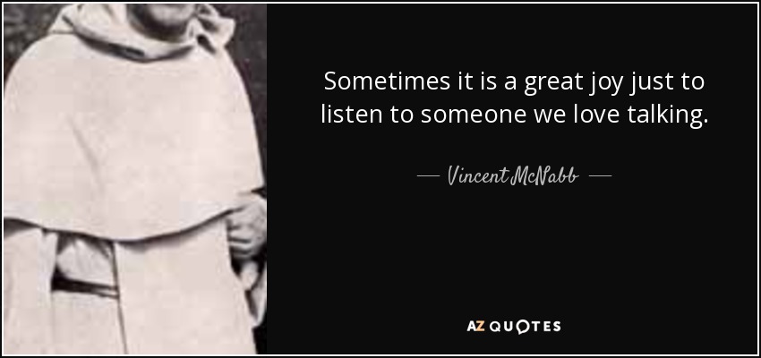 Sometimes it is a great joy just to listen to someone we love talking. - Vincent McNabb