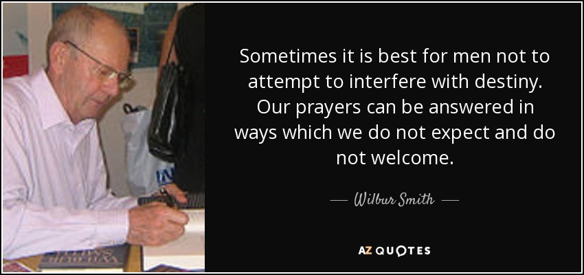 Sometimes it is best for men not to attempt to interfere with destiny. Our prayers can be answered in ways which we do not expect and do not welcome. - Wilbur Smith
