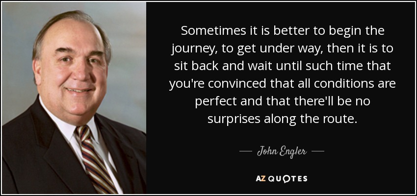 Sometimes it is better to begin the journey, to get under way, then it is to sit back and wait until such time that you're convinced that all conditions are perfect and that there'll be no surprises along the route. - John Engler