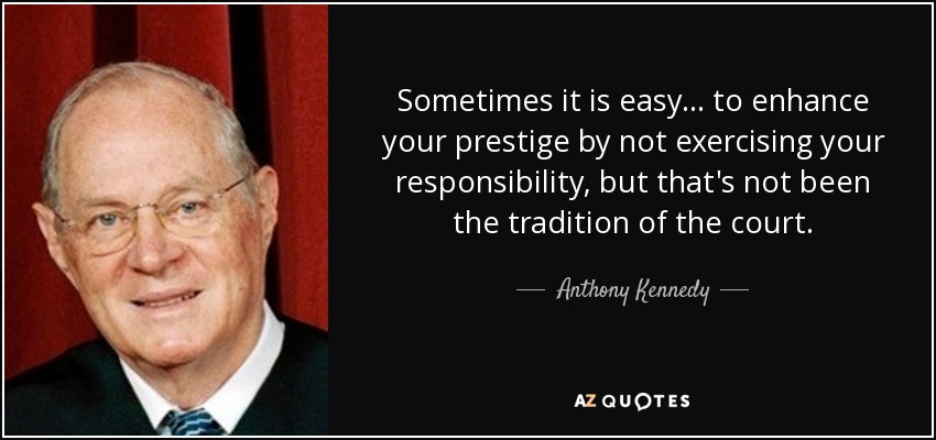 Sometimes it is easy... to enhance your prestige by not exercising your responsibility, but that's not been the tradition of the court. - Anthony Kennedy