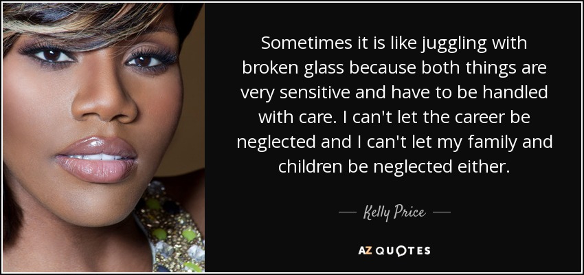Sometimes it is like juggling with broken glass because both things are very sensitive and have to be handled with care. I can't let the career be neglected and I can't let my family and children be neglected either. - Kelly Price