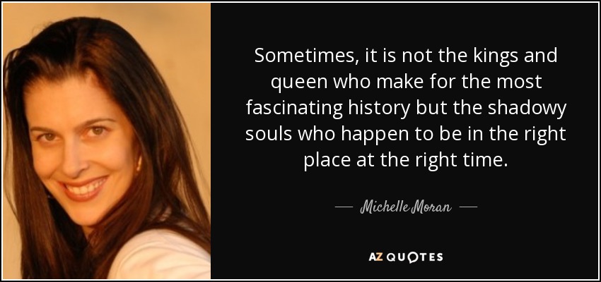 Sometimes, it is not the kings and queen who make for the most fascinating history but the shadowy souls who happen to be in the right place at the right time. - Michelle Moran