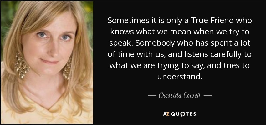 Sometimes it is only a True Friend who knows what we mean when we try to speak. Somebody who has spent a lot of time with us, and listens carefully to what we are trying to say, and tries to understand. - Cressida Cowell