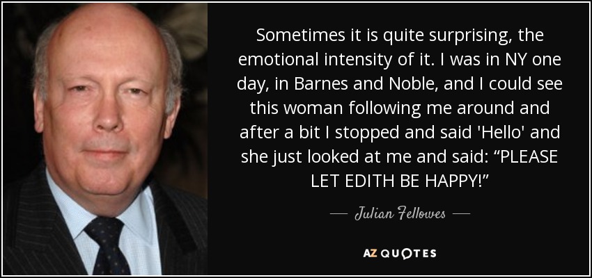 Sometimes it is quite surprising, the emotional intensity of it. I was in NY one day, in Barnes and Noble, and I could see this woman following me around and after a bit I stopped and said 'Hello' and she just looked at me and said: “PLEASE LET EDITH BE HAPPY!” - Julian Fellowes