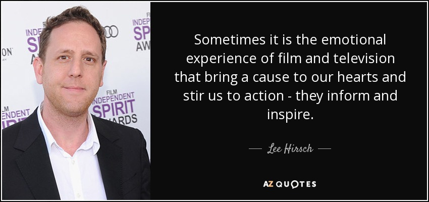 Sometimes it is the emotional experience of film and television that bring a cause to our hearts and stir us to action - they inform and inspire. - Lee Hirsch