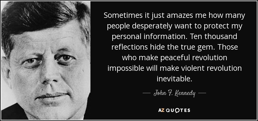Sometimes it just amazes me how many people desperately want to protect my personal information. Ten thousand reflections hide the true gem. Those who make peaceful revolution impossible will make violent revolution inevitable. - John F. Kennedy