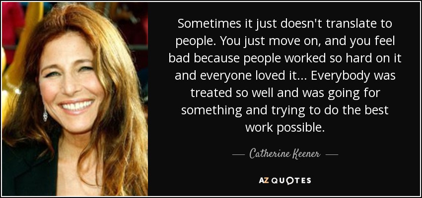 Sometimes it just doesn't translate to people. You just move on, and you feel bad because people worked so hard on it and everyone loved it... Everybody was treated so well and was going for something and trying to do the best work possible. - Catherine Keener