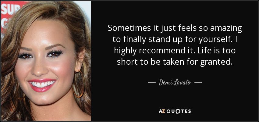 Sometimes it just feels so amazing to finally stand up for yourself. I highly recommend it. Life is too short to be taken for granted. - Demi Lovato