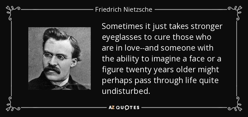 Sometimes it just takes stronger eyeglasses to cure those who are in love--and someone with the ability to imagine a face or a figure twenty years older might perhaps pass through life quite undisturbed. - Friedrich Nietzsche