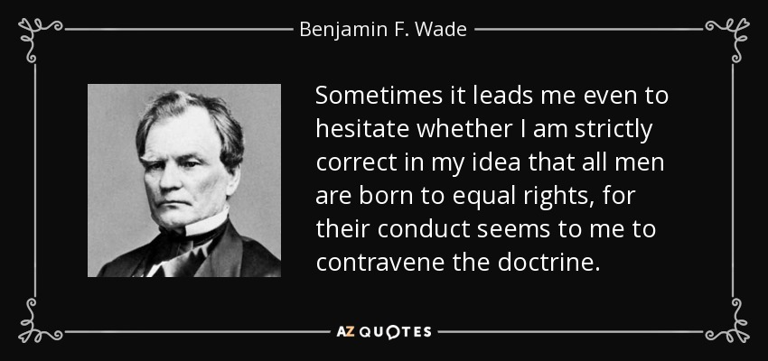 Sometimes it leads me even to hesitate whether I am strictly correct in my idea that all men are born to equal rights, for their conduct seems to me to contravene the doctrine. - Benjamin F. Wade
