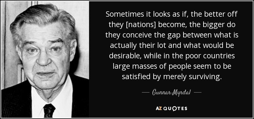 Sometimes it looks as if, the better off they [nations] become, the bigger do they conceive the gap between what is actually their lot and what would be desirable, while in the poor countries large masses of people seem to be satisfied by merely surviving. - Gunnar Myrdal