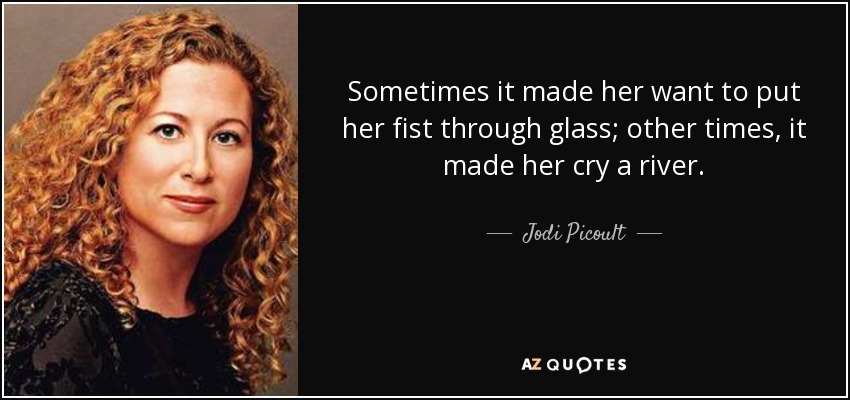 Sometimes it made her want to put her fist through glass; other times, it made her cry a river. - Jodi Picoult